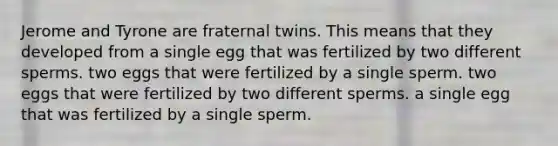 Jerome and Tyrone are fraternal twins. This means that they developed from a single egg that was fertilized by two different sperms. two eggs that were fertilized by a single sperm. two eggs that were fertilized by two different sperms. a single egg that was fertilized by a single sperm.