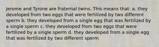 Jerome and Tyrone are fraternal twins. This means that: a. they developed from two eggs that were fertilized by two different sperm b. they developed from a single egg that was fertilized by a single sperm c. they developed from two eggs that were fertilized by a single sperm d. they developed from a single egg that was fertilized by two different sperm