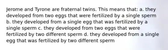 Jerome and Tyrone are fraternal twins. This means that: a. they developed from two eggs that were fertilized by a single sperm b. they developed from a single egg that was fertilized by a single sperm c. they developed from two eggs that were fertilized by two different sperm d. they developed from a single egg that was fertilized by two different sperm