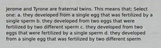 Jerome and Tyrone are fraternal twins. This means that: Select one: a. they developed from a single egg that was fertilized by a single sperm b. they developed from two eggs that were fertilized by two different sperm c. they developed from two eggs that were fertilized by a single sperm d. they developed from a single egg that was fertilized by two different sperm