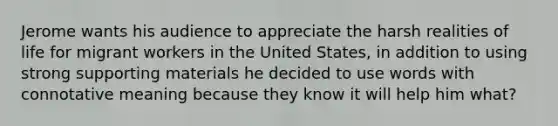 Jerome wants his audience to appreciate the harsh realities of life for migrant workers in the United States, in addition to using strong supporting materials he decided to use words with connotative meaning because they know it will help him what?