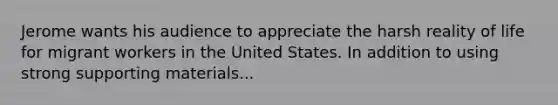 Jerome wants his audience to appreciate the harsh reality of life for migrant workers in the United States. In addition to using strong supporting materials...