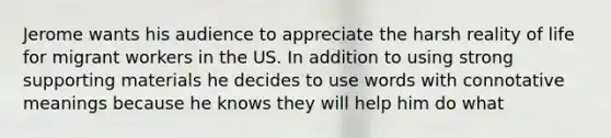 Jerome wants his audience to appreciate the harsh reality of life for migrant workers in the US. In addition to using strong supporting materials he decides to use words with connotative meanings because he knows they will help him do what