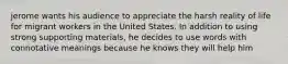 jerome wants his audience to appreciate the harsh reality of life for migrant workers in the United States. In addition to using strong supporting materials, he decides to use words with connotative meanings because he knows they will help him