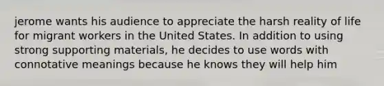 jerome wants his audience to appreciate the harsh reality of life for migrant workers in the United States. In addition to using strong supporting materials, he decides to use words with connotative meanings because he knows they will help him