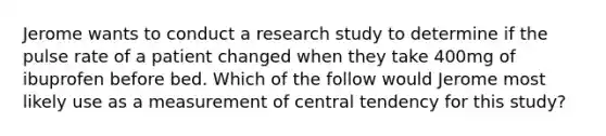 Jerome wants to conduct a research study to determine if the pulse rate of a patient changed when they take 400mg of ibuprofen before bed. Which of the follow would Jerome most likely use as a measurement of central tendency for this study?