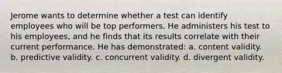 Jerome wants to determine whether a test can identify employees who will be top performers. He administers his test to his employees, and he finds that its results correlate with their current performance. He has demonstrated: a. content validity. b. predictive validity. c. concurrent validity. d. divergent validity.