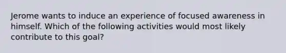 Jerome wants to induce an experience of focused awareness in himself. Which of the following activities would most likely contribute to this goal?