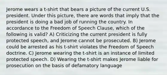 Jerome wears a t-shirt that bears a picture of the current U.S. president. Under this picture, there are words that imply that the president is doing a bad job of running the country. In accordance to the Freedom of Speech Clause, which of the following is valid? A) Criticizing the current president is fully protected speech, and Jerome cannot be prosecuted. B) Jerome could be arrested as his t-shirt violates the Freedom of Speech doctrine. C) Jerome wearing the t-shirt is an instance of limited protected speech. D) Wearing the t-shirt makes Jerome liable for prosecution on the basis of defamatory language