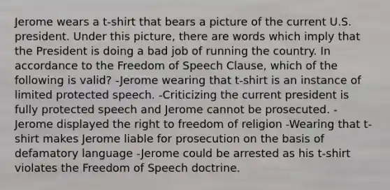 Jerome wears a t-shirt that bears a picture of the current U.S. president. Under this picture, there are words which imply that the President is doing a bad job of running the country. In accordance to the Freedom of Speech Clause, which of the following is valid? -Jerome wearing that t-shirt is an instance of limited protected speech. -Criticizing the current president is fully protected speech and Jerome cannot be prosecuted. -Jerome displayed the right to freedom of religion -Wearing that t-shirt makes Jerome liable for prosecution on the basis of defamatory language -Jerome could be arrested as his t-shirt violates the Freedom of Speech doctrine.