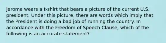 Jerome wears a t-shirt that bears a picture of the current U.S. president. Under this picture, there are words which imply that the President is doing a bad job of running the country. In accordance with the Freedom of Speech Clause, which of the following is an accurate statement?