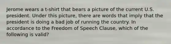 Jerome wears a t-shirt that bears a picture of the current U.S. president. Under this picture, there are words that imply that the president is doing a bad job of running the country. In accordance to the Freedom of Speech Clause, which of the following is valid?