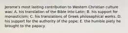 Jerome's most lasting contribution to Western Christian culture was: A. his translation of the Bible into Latin; B. his support for monasticism; C. his translations of Greek philosophical works. D. his support for the authority of the pope; E. the humble piety he brought to the papacy.