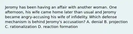 Jeromy has been having an affair with another woman. One afternoon, his wife came home later than usual and Jeromy became angry-accusing his wife of infidelity. Which defense mechanism is behind Jeromy's accusation? A. denial B. projection C. rationalization D. reaction formation