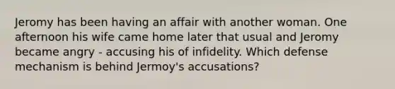 Jeromy has been having an affair with another woman. One afternoon his wife came home later that usual and Jeromy became angry - accusing his of infidelity. Which defense mechanism is behind Jermoy's accusations?