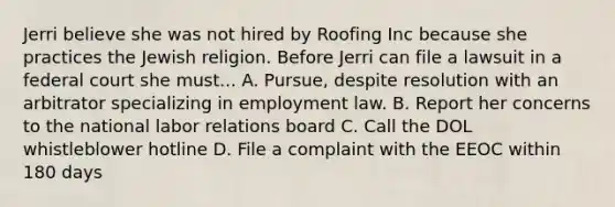 Jerri believe she was not hired by Roofing Inc because she practices the Jewish religion. Before Jerri can file a lawsuit in a federal court she must... A. Pursue, despite resolution with an arbitrator specializing in employment law. B. Report her concerns to the national labor relations board C. Call the DOL whistleblower hotline D. File a complaint with the EEOC within 180 days