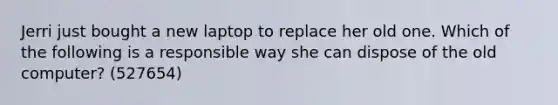 Jerri just bought a new laptop to replace her old one. Which of the following is a responsible way she can dispose of the old computer? (527654)