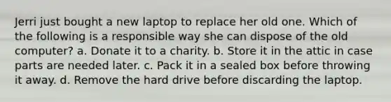 Jerri just bought a new laptop to replace her old one. Which of the following is a responsible way she can dispose of the old computer? a. Donate it to a charity. b. Store it in the attic in case parts are needed later. c. Pack it in a sealed box before throwing it away. d. Remove the hard drive before discarding the laptop.