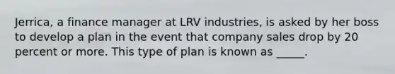 Jerrica, a finance manager at LRV industries, is asked by her boss to develop a plan in the event that company sales drop by 20 percent or more. This type of plan is known as _____.