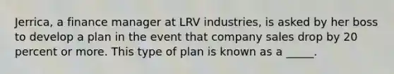 Jerrica, a finance manager at LRV industries, is asked by her boss to develop a plan in the event that company sales drop by 20 percent or more. This type of plan is known as a _____.