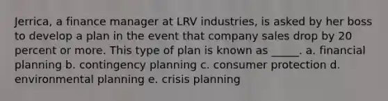 Jerrica, a finance manager at LRV industries, is asked by her boss to develop a plan in the event that company sales drop by 20 percent or more. This type of plan is known as _____. a. financial planning b. contingency planning c. consumer protection d. environmental planning e. crisis planning