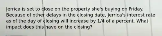 Jerrica is set to close on the property she's buying on Friday. Because of other delays in the closing date, Jerrica's interest rate as of the day of closing will increase by 1/4 of a percent. What impact does this have on the closing?