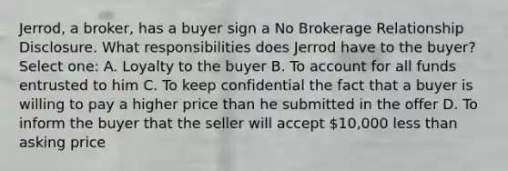 Jerrod, a broker, has a buyer sign a No Brokerage Relationship Disclosure. What responsibilities does Jerrod have to the buyer? Select one: A. Loyalty to the buyer B. To account for all funds entrusted to him C. To keep confidential the fact that a buyer is willing to pay a higher price than he submitted in the offer D. To inform the buyer that the seller will accept 10,000 less than asking price