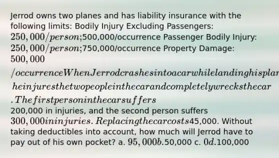 Jerrod owns two planes and has liability insurance with the following limits: Bodily Injury Excluding Passengers: 250,000/person;500,000/occurrence Passenger Bodily Injury: 250,000/person;750,000/occurrence Property Damage: 500,000/occurrence When Jerrod crashes into a car while landing his plane, he injures the two people in the car and completely wrecks the car. The first person in the car suffers200,000 in injuries, and the second person suffers 300,000 in injuries. Replacing the car costs45,000. Without taking deductibles into account, how much will Jerrod have to pay out of his own pocket? a. 95,000 b.50,000 c. 0 d.100,000