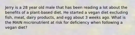 Jerry is a 28 year old male that has been reading a lot about the benefits of a plant-based diet. He started a vegan diet excluding fish, meat, dairy products, and egg about 3 weeks ago. What is the MAIN micronutrient at risk for deficiency when following a vegan diet?