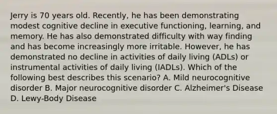 Jerry is 70 years old. Recently, he has been demonstrating modest cognitive decline in executive functioning, learning, and memory. He has also demonstrated difficulty with way finding and has become increasingly more irritable. However, he has demonstrated no decline in activities of daily living (ADLs) or instrumental activities of daily living (IADLs). Which of the following best describes this scenario? A. Mild neurocognitive disorder B. Major neurocognitive disorder C. Alzheimer's Disease D. Lewy-Body Disease