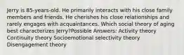 Jerry is 85-years-old. He primarily interacts with his close family members and friends. He cherishes his close relationships and rarely engages with acquaintances. Which social theory of aging best characterizes Jerry?Possible Answers: Activity theory Continuity theory Socioemotional selectivity theory Disengagement theory