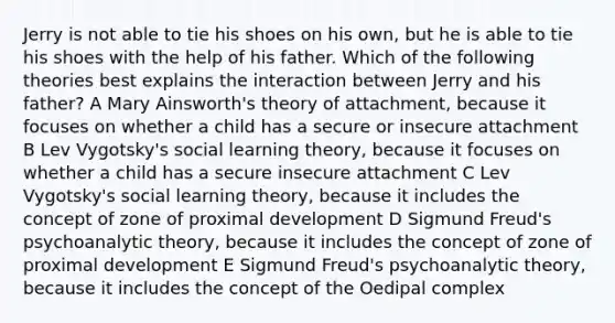 Jerry is not able to tie his shoes on his own, but he is able to tie his shoes with the help of his father. Which of the following theories best explains the interaction between Jerry and his father? A Mary Ainsworth's theory of attachment, because it focuses on whether a child has a secure or insecure attachment B Lev Vygotsky's social learning theory, because it focuses on whether a child has a secure insecure attachment C Lev Vygotsky's social learning theory, because it includes the concept of zone of proximal development D Sigmund Freud's psychoanalytic theory, because it includes the concept of zone of proximal development E Sigmund Freud's psychoanalytic theory, because it includes the concept of the Oedipal complex