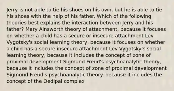 Jerry is not able to tie his shoes on his own, but he is able to tie his shoes with the help of his father. Which of the following theories best explains the interaction between Jerry and his father? Mary Ainsworth theory of attachment, because it focuses on whether a child has a secure or insecure attachment Lev Vygotsky's social learning theory, because it focuses on whether a child has a secure insecure attachment Lev Vygotsky's social learning theory, because it includes the concept of zone of proximal development Sigmund Freud's psychoanalytic theory, because it includes the concept of zone of proximal development Sigmund Freud's psychoanalytic theory. because it includes the concept of the Oedipal complex