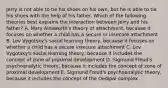 Jerry is not able to tie his shoes on his own, but he is able to tie his shoes with the help of his father. Which of the following theories best explains the interaction between Jerry and his father? A. Mary Ainsworth's theory of attachment, because it focuses on whether a child has a secure or insecure attachment B. Lev Vygotsky's social learning theory, because it focuses on whether a child has a secure insecure attachment C. Lev Vygotsky's social learning theory, because it includes the concept of zone of proximal development D. Sigmund Freud's psychoanalytic theory, because it includes the concept of zone of proximal development E. Sigmund Freud's psychoanalytic theory, because it includes the concept of the Oedipal complex