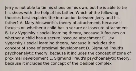 Jerry is not able to tie his shoes on his own, but he is able to tie his shoes with the help of his father. Which of the following theories best explains the interaction between Jerry and his father? A. Mary Ainsworth's theory of attachment, because it focuses on whether a child has a secure or insecure attachment B. Lev Vygotsky's social learning theory, because it focuses on whether a child has a secure insecure attachment C. Lev Vygotsky's social learning theory, because it includes the concept of zone of proximal development D. Sigmund Freud's psychoanalytic theory, because it includes the concept of zone of proximal development E. Sigmund Freud's psychoanalytic theory, because it includes the concept of the Oedipal complex