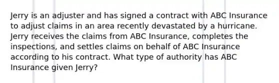 Jerry is an adjuster and has signed a contract with ABC Insurance to adjust claims in an area recently devastated by a hurricane. Jerry receives the claims from ABC Insurance, completes the inspections, and settles claims on behalf of ABC Insurance according to his contract. What type of authority has ABC Insurance given Jerry?