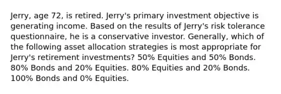 Jerry, age 72, is retired. Jerry's primary investment objective is generating income. Based on the results of Jerry's risk tolerance questionnaire, he is a conservative investor. Generally, which of the following asset allocation strategies is most appropriate for Jerry's retirement investments? 50% Equities and 50% Bonds. 80% Bonds and 20% Equities. 80% Equities and 20% Bonds. 100% Bonds and 0% Equities.