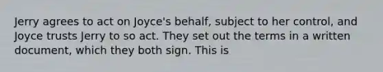 Jerry agrees to act on Joyce's behalf, subject to her control, and Joyce trusts Jerry to so act. They set out the terms in a written document, which they both sign. This is