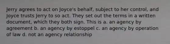 Jerry agrees to act on Joyce's behalf, subject to her control, and Joyce trusts Jerry to so act. They set out the terms in a written document, which they both sign. This is a. an agency by agreement b. an agency by estoppel c. an agency by operation of law d. not an agency relationship