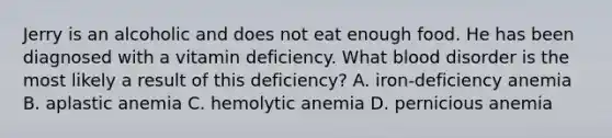 Jerry is an alcoholic and does not eat enough food. He has been diagnosed with a vitamin deficiency. What blood disorder is the most likely a result of this deficiency? A. iron-deficiency anemia B. aplastic anemia C. hemolytic anemia D. pernicious anemia