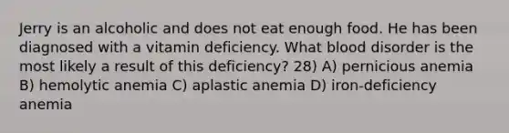 Jerry is an alcoholic and does not eat enough food. He has been diagnosed with a vitamin deficiency. What blood disorder is the most likely a result of this deficiency? 28) A) pernicious anemia B) hemolytic anemia C) aplastic anemia D) iron-deficiency anemia