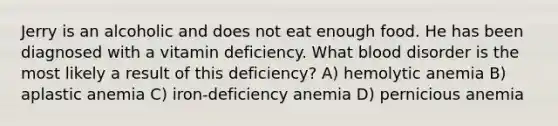 Jerry is an alcoholic and does not eat enough food. He has been diagnosed with a vitamin deficiency. What blood disorder is the most likely a result of this deficiency? A) hemolytic anemia B) aplastic anemia C) iron-deficiency anemia D) pernicious anemia