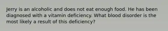 Jerry is an alcoholic and does not eat enough food. He has been diagnosed with a vitamin deficiency. What blood disorder is the most likely a result of this deficiency?