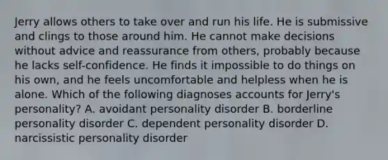 Jerry allows others to take over and run his life. He is submissive and clings to those around him. He cannot make decisions without advice and reassurance from others, probably because he lacks self-confidence. He finds it impossible to do things on his own, and he feels uncomfortable and helpless when he is alone. Which of the following diagnoses accounts for Jerry's personality? A. avoidant personality disorder B. borderline personality disorder C. dependent personality disorder D. narcissistic personality disorder