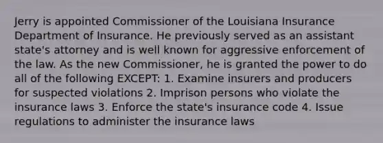 Jerry is appointed Commissioner of the Louisiana Insurance Department of Insurance. He previously served as an assistant state's attorney and is well known for aggressive enforcement of the law. As the new Commissioner, he is granted the power to do all of the following EXCEPT: 1. Examine insurers and producers for suspected violations 2. Imprison persons who violate the insurance laws 3. Enforce the state's insurance code 4. Issue regulations to administer the insurance laws