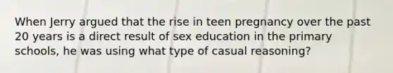 When Jerry argued that the rise in teen pregnancy over the past 20 years is a direct result of sex education in the primary schools, he was using what type of casual reasoning?