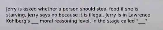 Jerry is asked whether a person should steal food if she is starving. Jerry says no because it is illegal. Jerry is in Lawrence Kohlberg's ___ moral reasoning level, in the stage called "___".