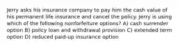 Jerry asks his insurance company to pay him the cash value of his permanent life insurance and cancel the policy. Jerry is using which of the following nonforfeiture options? A) cash surrender option B) policy loan and withdrawal provision C) extended term option D) reduced paid-up insurance option