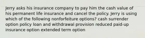 Jerry asks his insurance company to pay him the cash value of his permanent life insurance and cancel the policy. Jerry is using which of the following nonforfeiture options? cash surrender option policy loan and withdrawal provision reduced paid-up insurance option extended term option