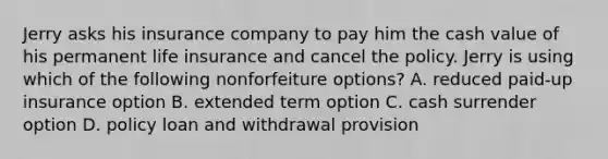 Jerry asks his insurance company to pay him the cash value of his permanent life insurance and cancel the policy. Jerry is using which of the following nonforfeiture options? A. reduced paid-up insurance option B. extended term option C. cash surrender option D. policy loan and withdrawal provision